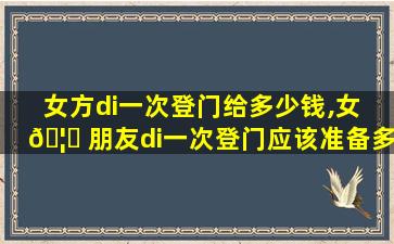 女方di一
次登门给多少钱,女 🦟 朋友di一
次登门应该准备多大红包